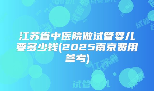 江苏省中医院做试管婴儿要多少钱(2025南京费用参考)