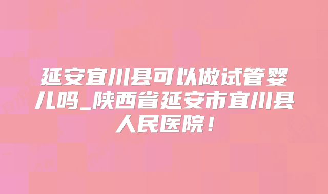 延安宜川县可以做试管婴儿吗_陕西省延安市宜川县人民医院！