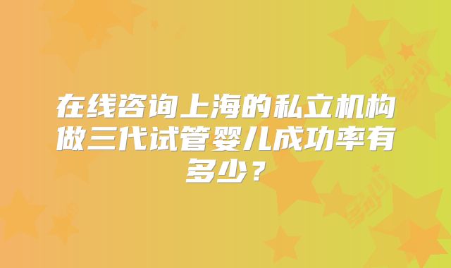 在线咨询上海的私立机构做三代试管婴儿成功率有多少？