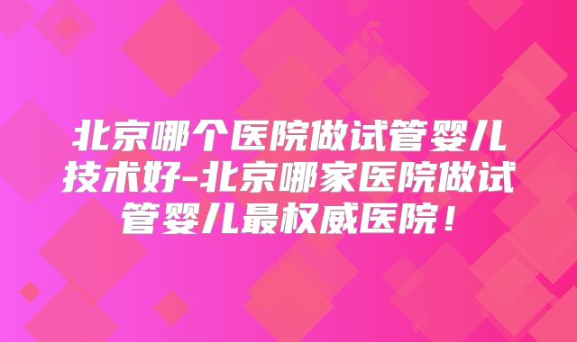 北京哪个医院做试管婴儿技术好-北京哪家医院做试管婴儿最权威医院！