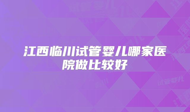 江西临川试管婴儿哪家医院做比较好