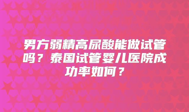 男方弱精高尿酸能做试管吗？泰国试管婴儿医院成功率如何？