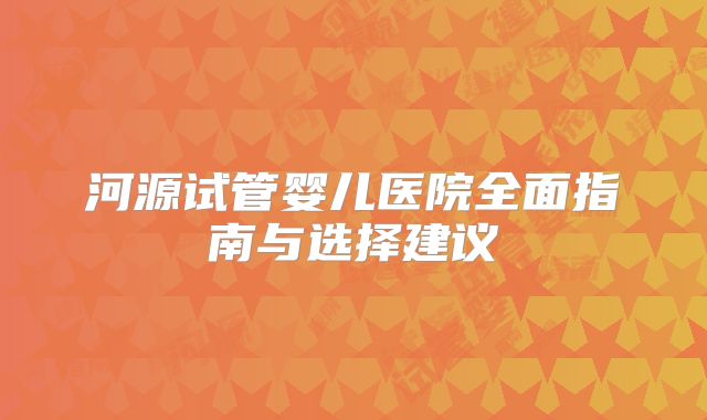 河源试管婴儿医院全面指南与选择建议