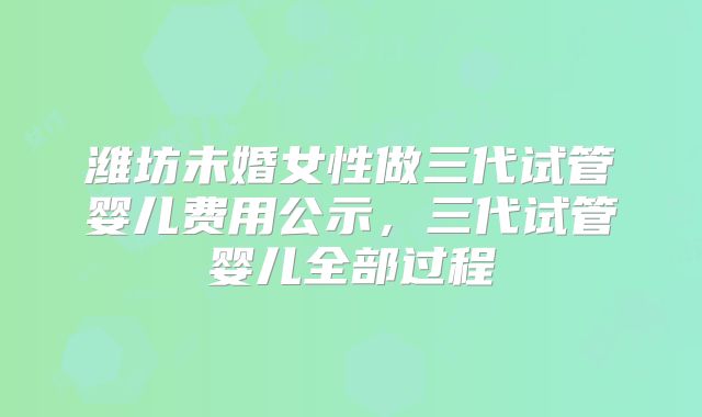 潍坊未婚女性做三代试管婴儿费用公示,三代试管婴儿全部过程