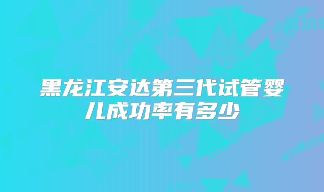 黑龙江安达第三代试管婴儿成功率有多少