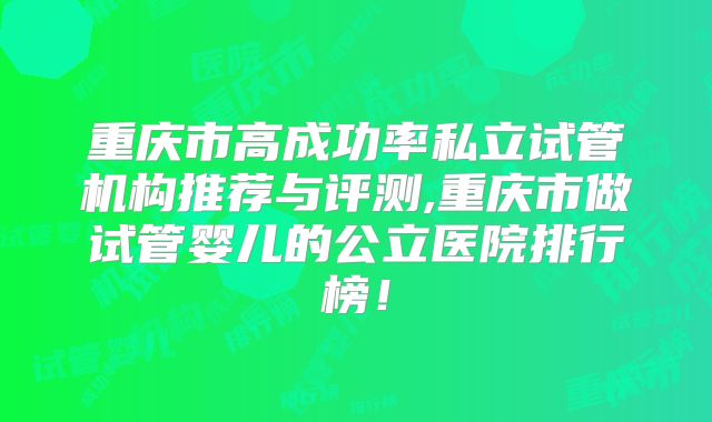 重庆市高成功率私立试管机构推荐与评测,重庆市做试管婴儿的公立医院排行榜！