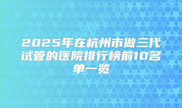 2025年在杭州市做三代试管的医院排行榜前10名单一览