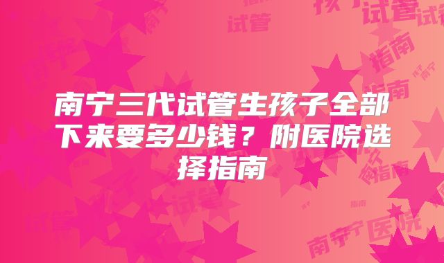南宁三代试管生孩子全部下来要多少钱？附医院选择指南