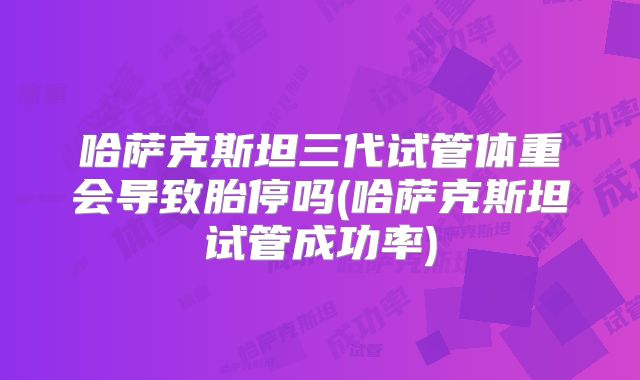哈萨克斯坦三代试管体重会导致胎停吗(哈萨克斯坦试管成功率)