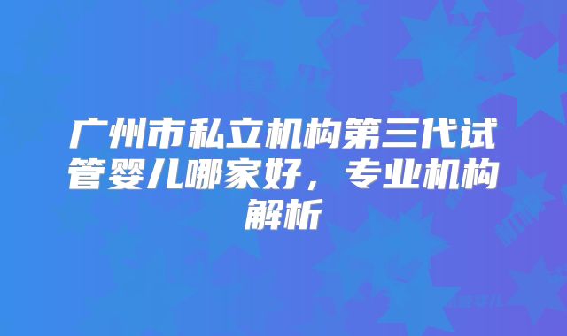 广州市私立机构第三代试管婴儿哪家好，专业机构解析