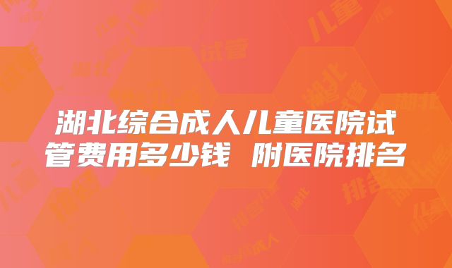 湖北综合成人儿童医院试管费用多少钱 附医院排名