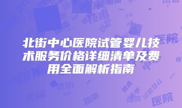 北街中心医院试管婴儿技术服务价格详细清单及费用全面解析指南