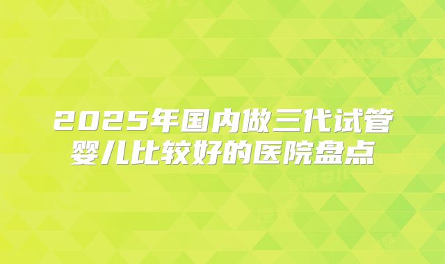 2025年国内做三代试管婴儿比较好的医院盘点