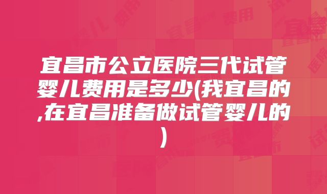 宜昌市公立医院三代试管婴儿费用是多少(我宜昌的,在宜昌准备做试管婴儿的)