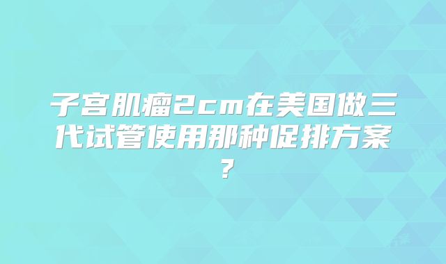 子宫肌瘤2cm在美国做三代试管使用那种促排方案？