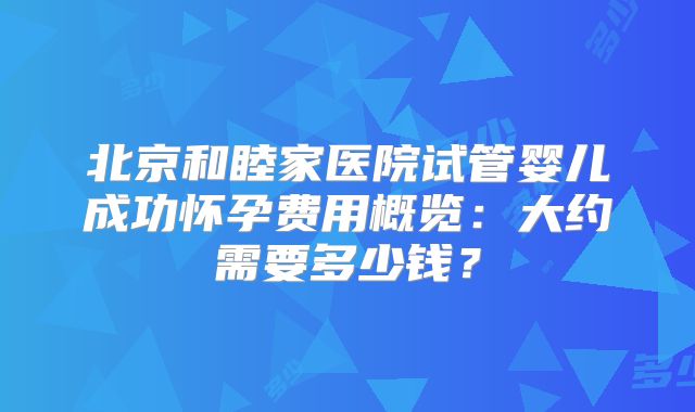 北京和睦家医院试管婴儿成功怀孕费用概览：大约需要多少钱？