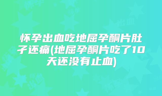 怀孕出血吃地屈孕酮片肚孑还痛(地屈孕酮片吃了10天还没有止血)