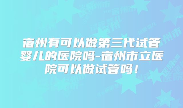 宿州有可以做第三代试管婴儿的医院吗-宿州市立医院可以做试管吗！
