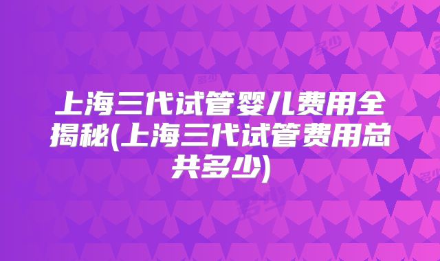 上海三代试管婴儿费用全揭秘(上海三代试管费用总共多少)