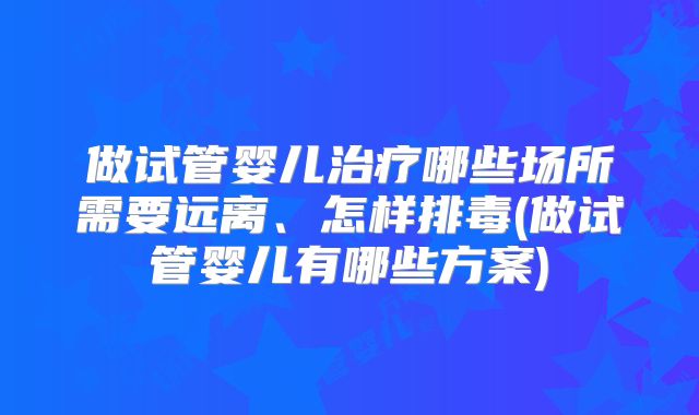 做试管婴儿治疗哪些场所需要远离、怎样排毒(做试管婴儿有哪些方案)