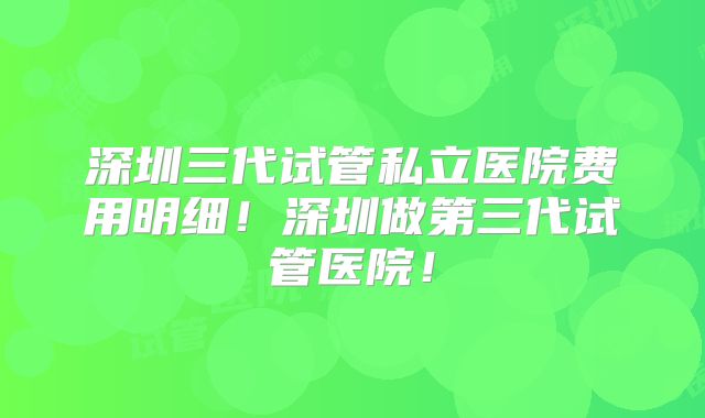 深圳三代试管私立医院费用明细!深圳做第三代试管医院!