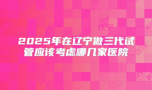 2025年在辽宁做三代试管应该考虑哪几家医院