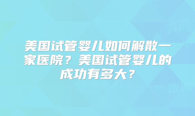 美国试管婴儿如何解散一家医院？美国试管婴儿的成功有多大？
