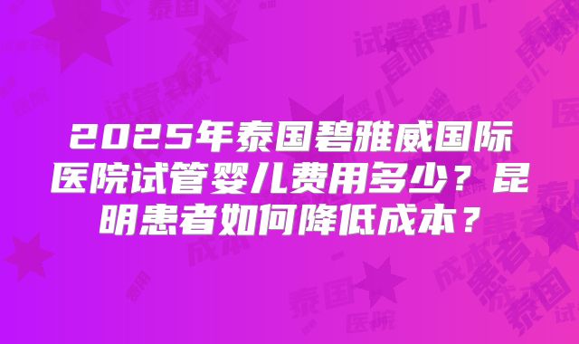 2025年泰国碧雅威国际医院试管婴儿费用多少?昆明患者如何降低成本?