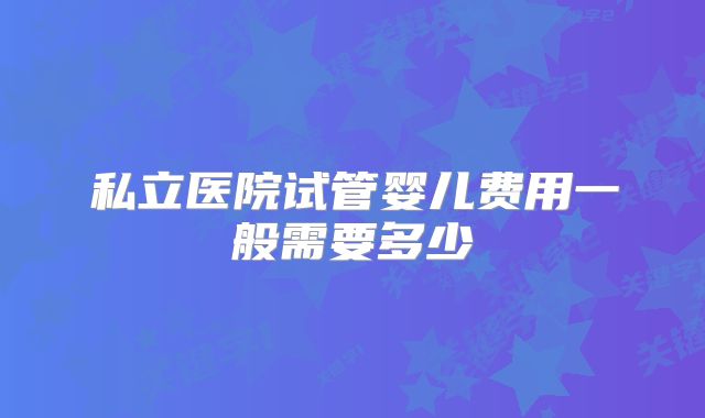私立医院试管婴儿费用一般需要多少