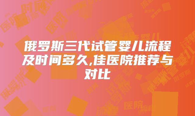 俄罗斯三代试管婴儿流程及时间多久,佳医院推荐与对比