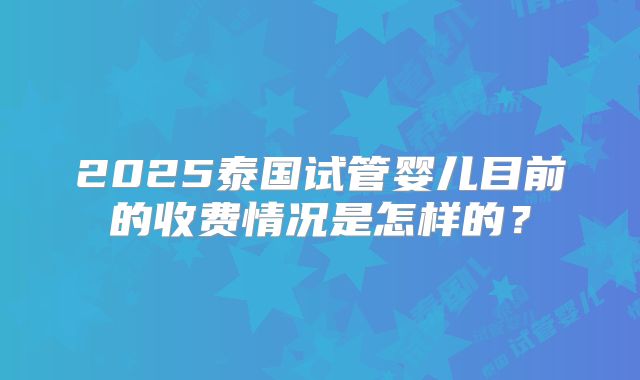 2025泰国试管婴儿目前的收费情况是怎样的？