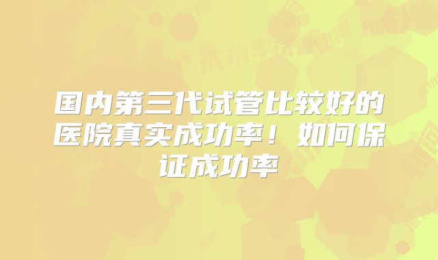 国内第三代试管比较好的医院真实成功率！如何保证成功率