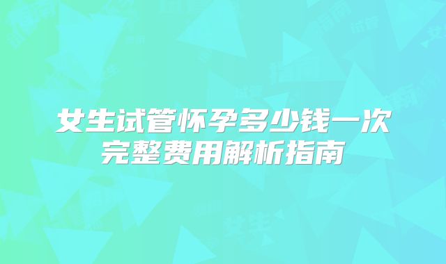 女生试管怀孕多少钱一次完整费用解析指南