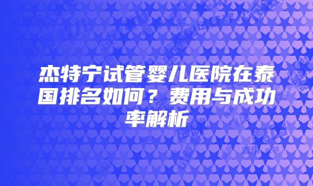 杰特宁试管婴儿医院在泰国排名如何?费用与成功率解析