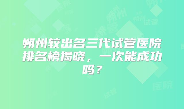 朔州较出名三代试管医院排名榜揭晓，一次能成功吗？