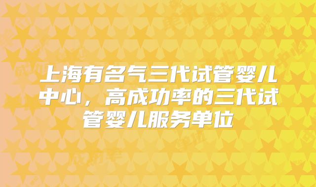 上海有名气三代试管婴儿中心，高成功率的三代试管婴儿服务单位