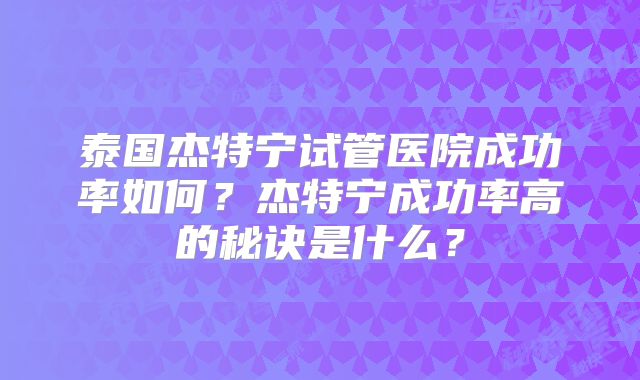 泰国杰特宁试管医院成功率如何？杰特宁成功率高的秘诀是什么？