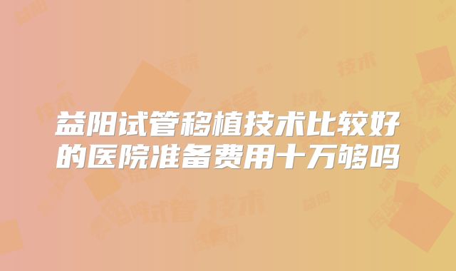 益阳试管移植技术比较好的医院准备费用十万够吗