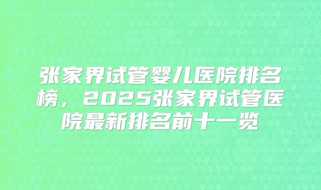 张家界试管婴儿医院排名榜，2025张家界试管医院最新排名前十一览
