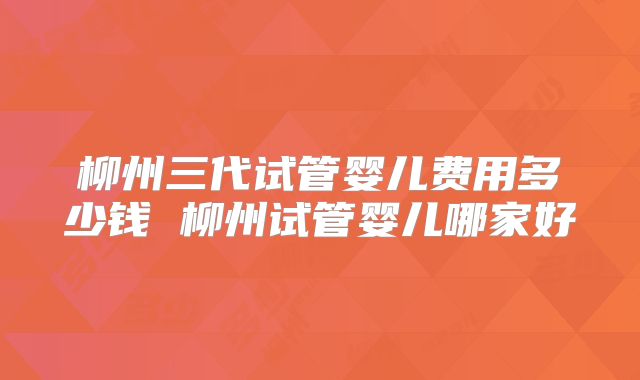 柳州三代试管婴儿费用多少钱 柳州试管婴儿哪家好