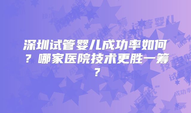 深圳试管婴儿成功率如何？哪家医院技术更胜一筹？