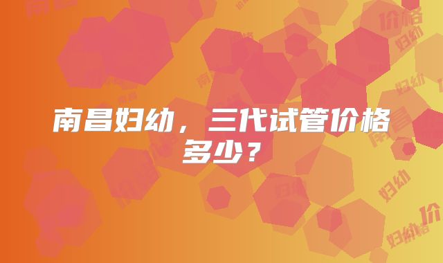 南昌妇幼，三代试管价格多少？