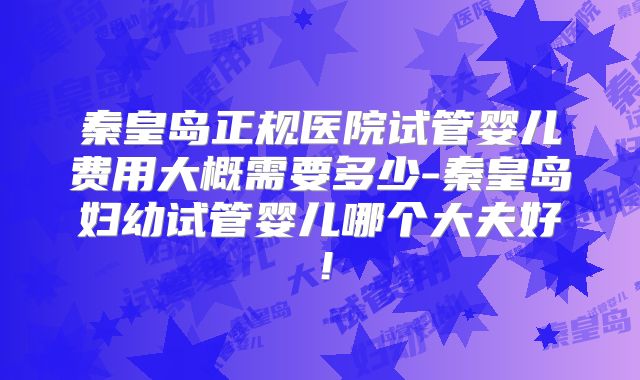 秦皇岛正规医院试管婴儿费用大概需要多少-秦皇岛妇幼试管婴儿哪个大夫好！