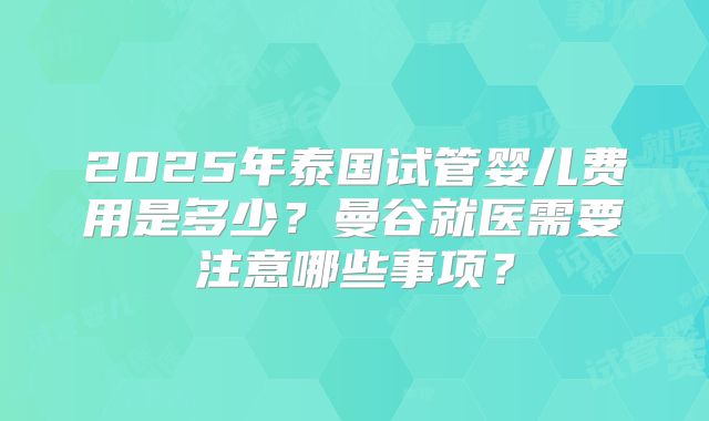 2025年泰国试管婴儿费用是多少？曼谷就医需要注意哪些事项？
