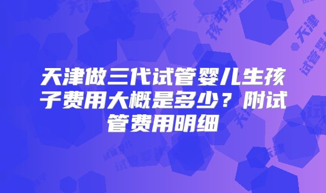 天津做三代试管婴儿生孩子费用大概是多少？附试管费用明细