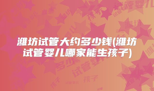 潍坊试管大约多少钱(潍坊试管婴儿哪家能生孩子)