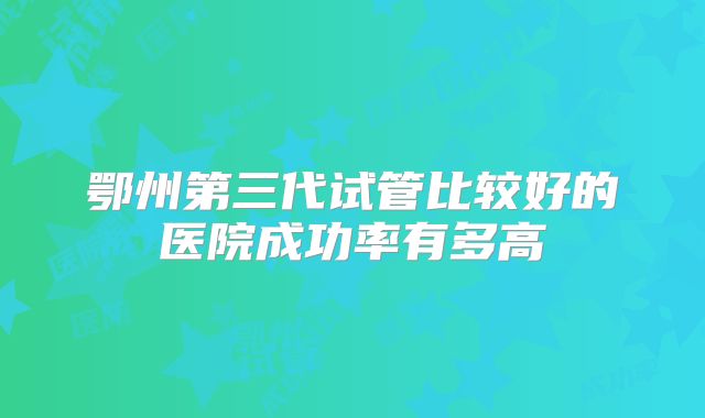 鄂州第三代试管比较好的医院成功率有多高