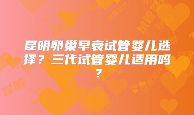 昆明卵巢早衰试管婴儿选择？三代试管婴儿适用吗？
