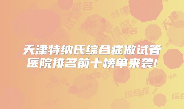 天津特纳氏综合症做试管医院排名前十榜单来袭!