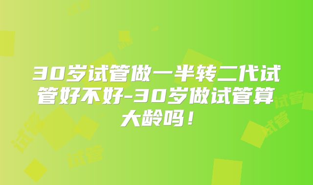 30岁试管做一半转二代试管好不好-30岁做试管算大龄吗！